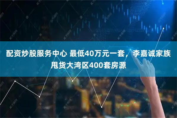 配資炒股服務中心 最低40萬元一套，李嘉誠家族甩貨大灣區(qū)400套房源