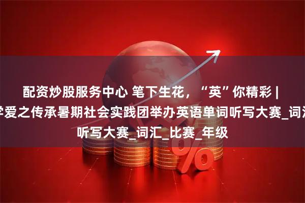 配資炒股服務中心 筆下生花，“英”你精彩 | 山東理工大學愛之傳承暑期社會實踐團舉辦英語單詞聽寫大賽_詞匯_比賽_年級