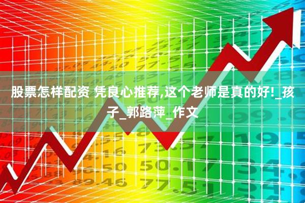 股票怎樣配資 憑良心推薦,這個老師是真的好!_孩子_郭路萍_作文