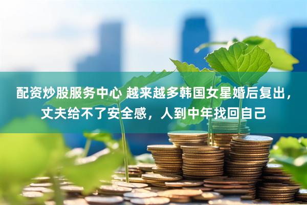 配資炒股服務(wù)中心 越來越多韓國女星婚后復(fù)出，丈夫給不了安全感，人到中年找回自己