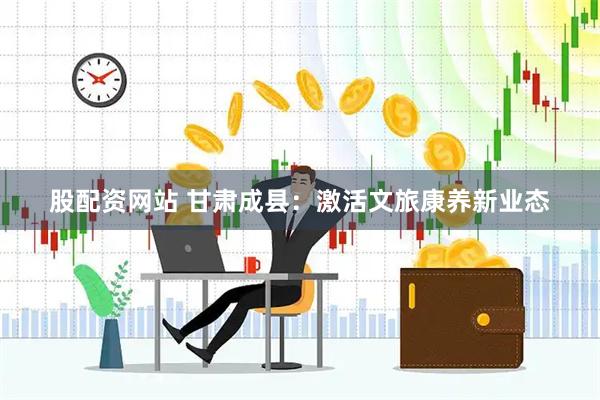 股配資網(wǎng)站 甘肅成縣：激活文旅康養(yǎng)新業(yè)態(tài)