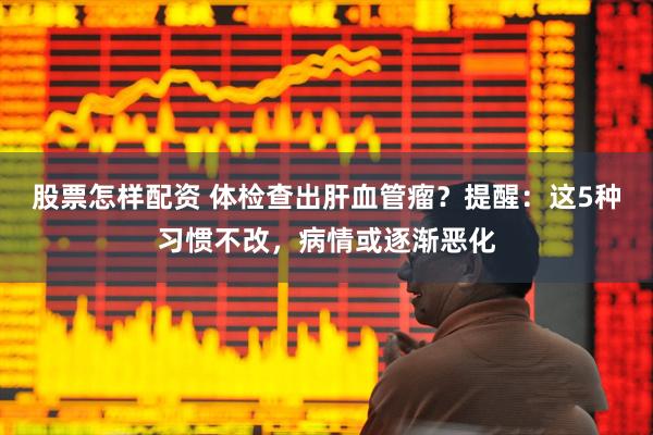 股票怎樣配資 體檢查出肝血管瘤？提醒：這5種習慣不改，病情或逐漸惡化