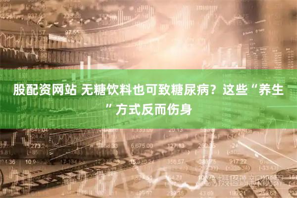 股配資網(wǎng)站 無糖飲料也可致糖尿?。窟@些“養(yǎng)生”方式反而傷身
