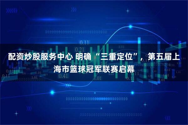 配資炒股服務(wù)中心 明確 “三重定位”，第五屆上海市籃球冠軍聯(lián)賽啟幕