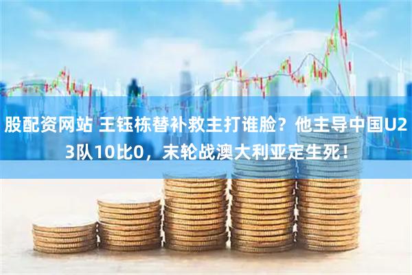 股配資網(wǎng)站 王鈺棟替補(bǔ)救主打誰(shuí)臉？他主導(dǎo)中國(guó)U23隊(duì)10比0，末輪戰(zhàn)澳大利亞定生死！
