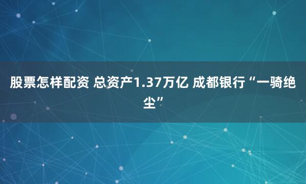 股票怎樣配資 總資產(chǎn)1.37萬(wàn)億 成都銀行“一騎絕塵”