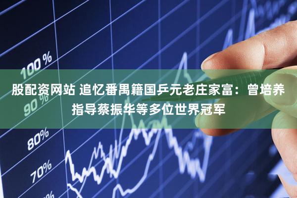 股配資網(wǎng)站 追憶番禺籍國(guó)乒元老莊家富：曾培養(yǎng)指導(dǎo)蔡振華等多位世界冠軍