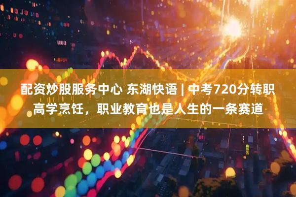 配資炒股服務(wù)中心 東湖快語(yǔ) | 中考720分轉(zhuǎn)職高學(xué)烹飪，職業(yè)教育也是人生的一條賽道