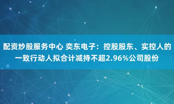 配資炒股服務(wù)中心 奕東電子：控股股東、實控人的一致行動人擬合計減持不超2.96%公司股份
